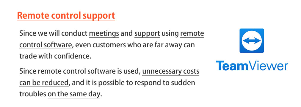 Remote operation support We provide meetings and system operation support, so customers who are far away can also trade with confidence. Unnecessary costs can also be reduced, and sudden troubles can be dealt with on the same day.