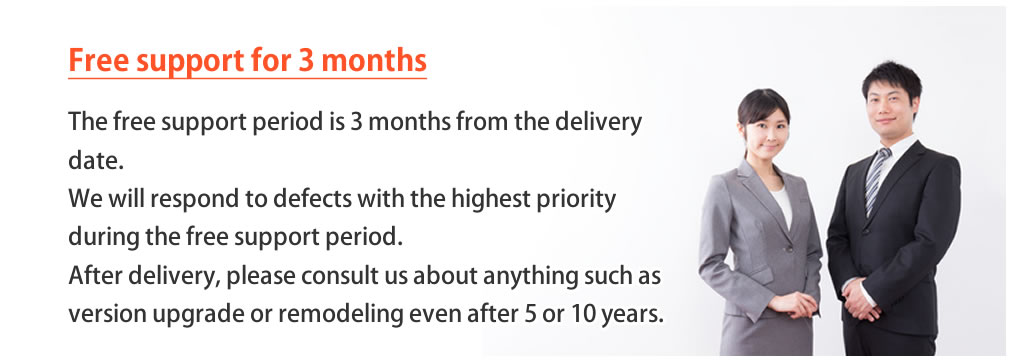 The free support period is 3 months from the delivery date. Defects that occur during the free support period will be dealt with the highest priority. Even after 5 or 10 years, please consult us about anything, such as responding to version upgrades and remodeling systems accompanying business changes.